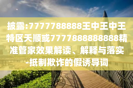 披露:7777788888王中王中王特区天顺或7777888888888精准管家效果解读、解释与落实-抵制欺诈的假诱导词