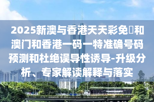 2025新澳与香港天天彩免費和澳门和香港一码一特准确号码预测和杜绝误导性诱导-升级分析、专家解读解释与落实