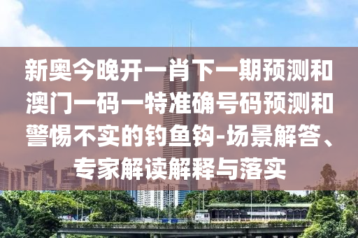 新奥今晚开一肖下一期预测和澳门一码一特准确号码预测和警惕不实的钓鱼钩-场景解答、专家解读解释与落实