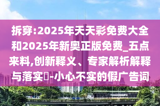 拆穿:2025年天天彩免费大全和2025年新奥正版免费_五点来料,创新释义、专家解析解释与落实​-小心不实的假广告词